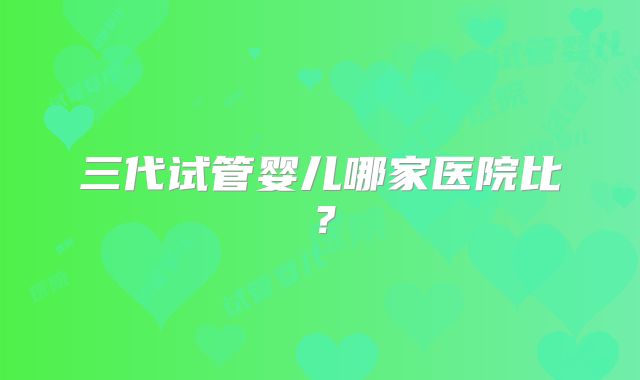 三代试管婴儿哪家医院比？