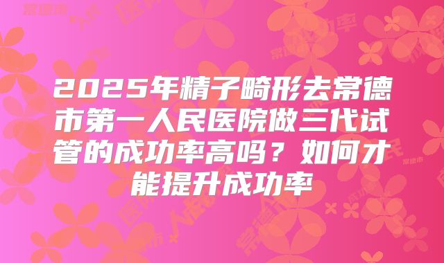 2025年精子畸形去常德市第一人民医院做三代试管的成功率高吗？如何才能提升成功率