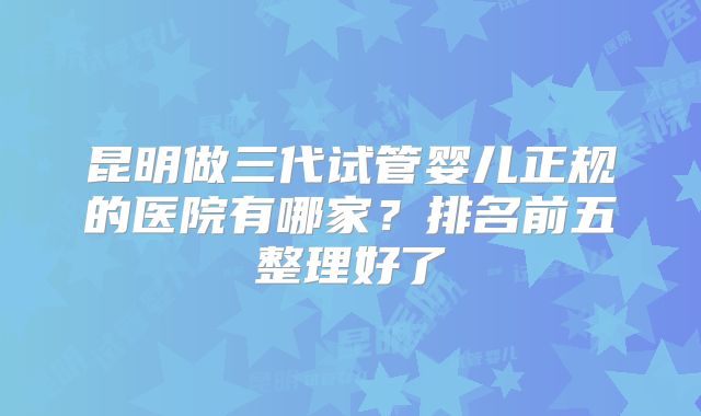 昆明做三代试管婴儿正规的医院有哪家？排名前五整理好了