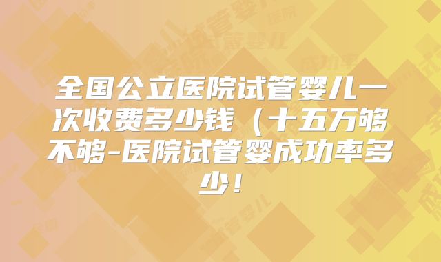 全国公立医院试管婴儿一次收费多少钱(十五万够不够-医院试管婴成功率多少!