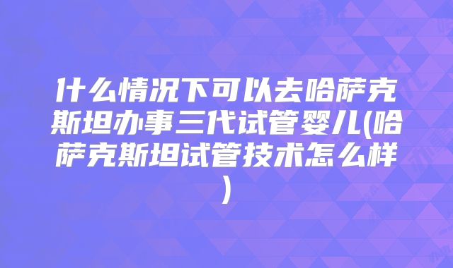 什么情况下可以去哈萨克斯坦办事三代试管婴儿(哈萨克斯坦试管技术怎么样)