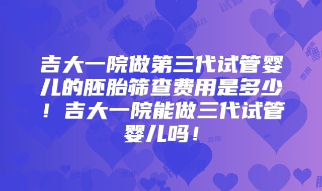 吉大一院做第三代试管婴儿的胚胎筛查费用是多少！吉大一院能做三代试管婴儿吗！