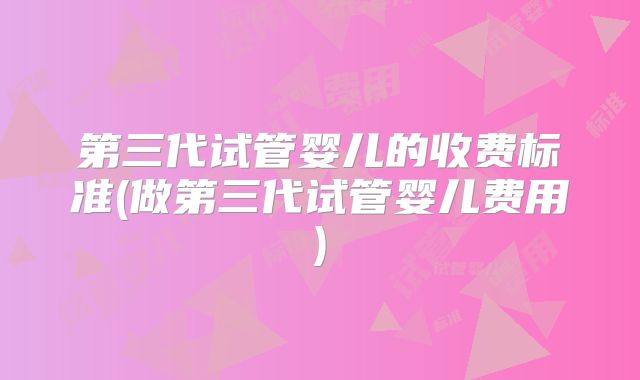 第三代试管婴儿的收费标准(做第三代试管婴儿费用)