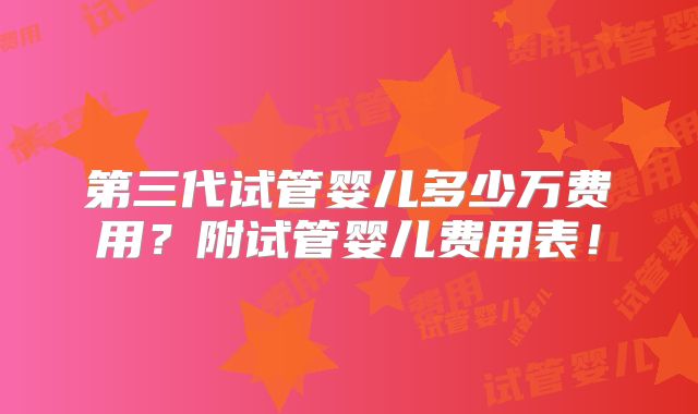 第三代试管婴儿多少万费用？附试管婴儿费用表！