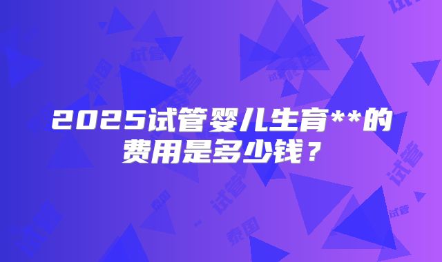 2025试管婴儿生育**的费用是多少钱？