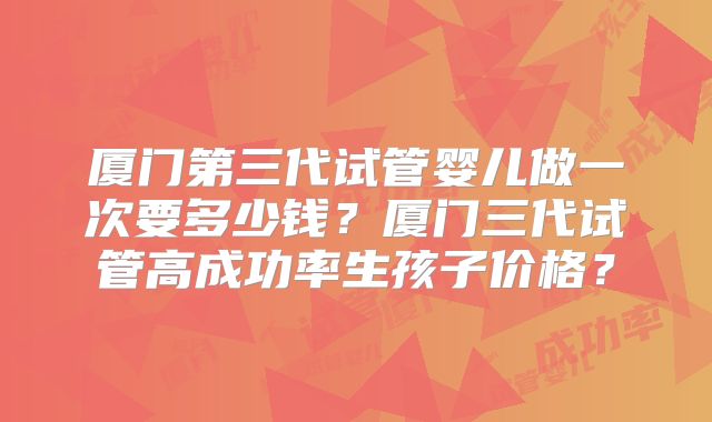 厦门第三代试管婴儿做一次要多少钱?厦门三代试管高成功率生孩子价格?