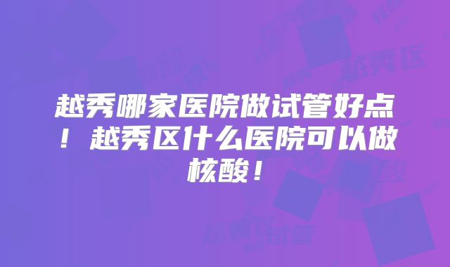 越秀哪家医院做试管好点！越秀区什么医院可以做核酸！