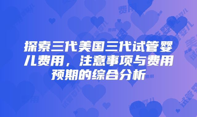 探索三代美国三代试管婴儿费用，注意事项与费用预期的综合分析