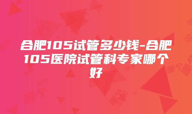 合肥105试管多少钱-合肥105医院试管科专家哪个好