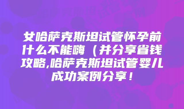 女哈萨克斯坦试管怀孕前什么不能嗨(并分享省钱攻略,哈萨克斯坦试管婴儿成功案例分享!