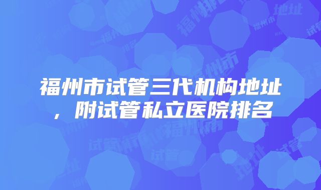 福州市试管三代机构地址，附试管私立医院排名