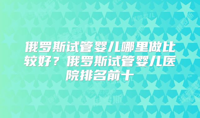 俄罗斯试管婴儿哪里做比较好？俄罗斯试管婴儿医院排名前十