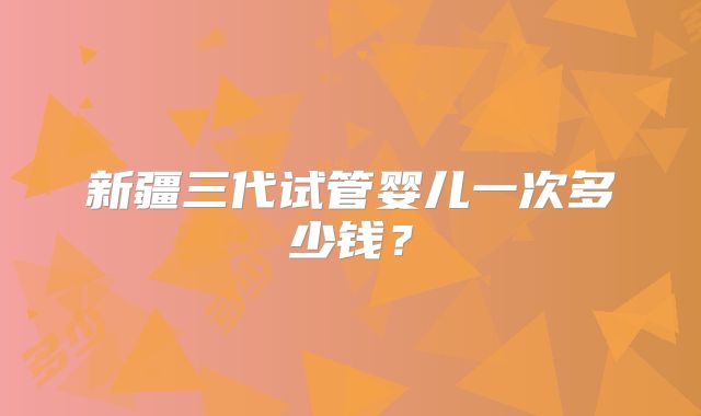 新疆三代试管婴儿一次多少钱？