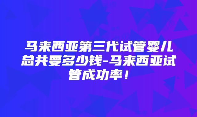 马来西亚第三代试管婴儿总共要多少钱-马来西亚试管成功率！