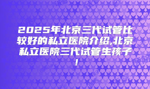 2025年北京三代试管比较好的私立医院介绍,北京私立医院三代试管生孩子！