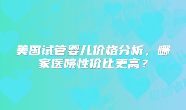 美国试管婴儿价格分析，哪家医院性价比更高？