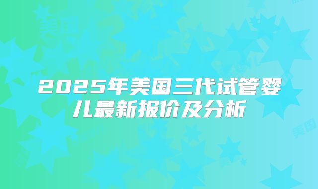 2025年美国三代试管婴儿最新报价及分析