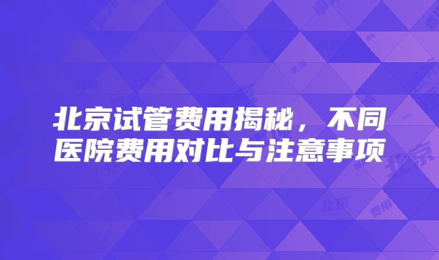 北京试管费用揭秘，不同医院费用对比与注意事项
