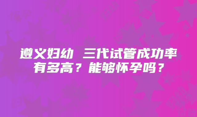 遵义妇幼 三代试管成功率有多高？能够怀孕吗？