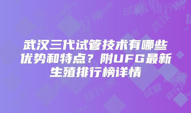 武汉三代试管技术有哪些优势和特点？附UFG最新生殖排行榜详情