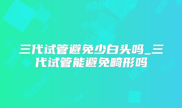 三代试管避免少白头吗_三代试管能避免畸形吗