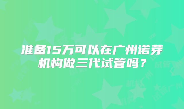 准备15万可以在广州诺芽机构做三代试管吗？