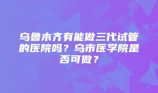 乌鲁木齐有能做三代试管的医院吗?乌市医学院是否可做?