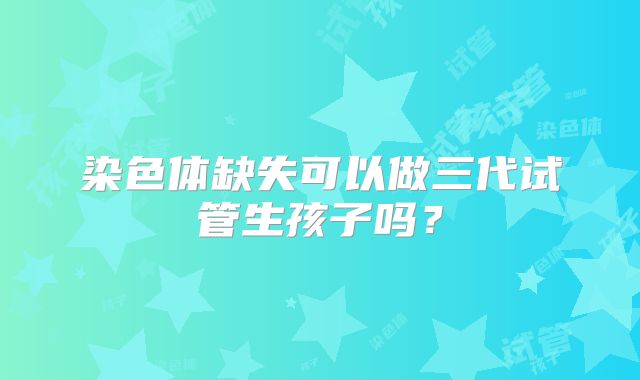 染色体缺失可以做三代试管生孩子吗?