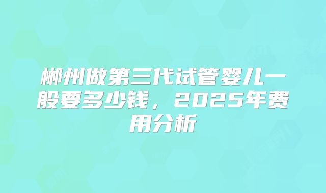 郴州做第三代试管婴儿一般要多少钱，2025年费用分析