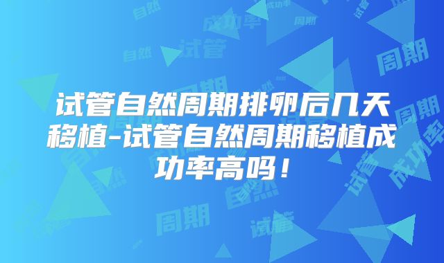 试管自然周期排卵后几天移植-试管自然周期移植成功率高吗！