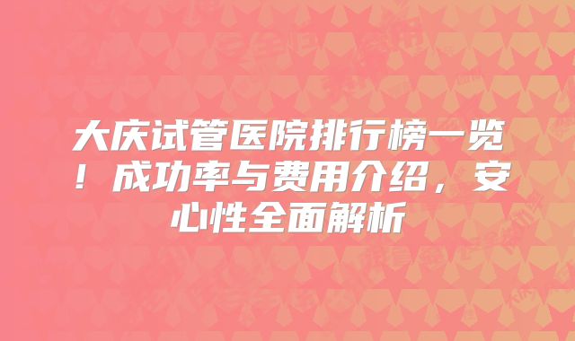 大庆试管医院排行榜一览！成功率与费用介绍，安心性全面解析