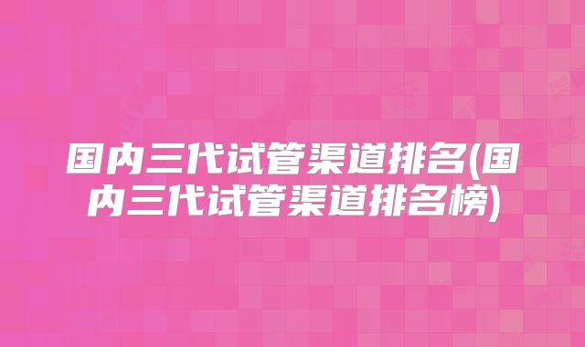 国内三代试管渠道排名(国内三代试管渠道排名榜)