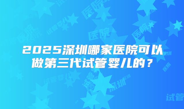 2025深圳哪家医院可以做第三代试管婴儿的？