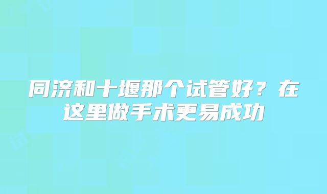 同济和十堰那个试管好？在这里做手术更易成功
