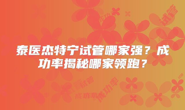 泰医杰特宁试管哪家强？成功率揭秘哪家领跑？