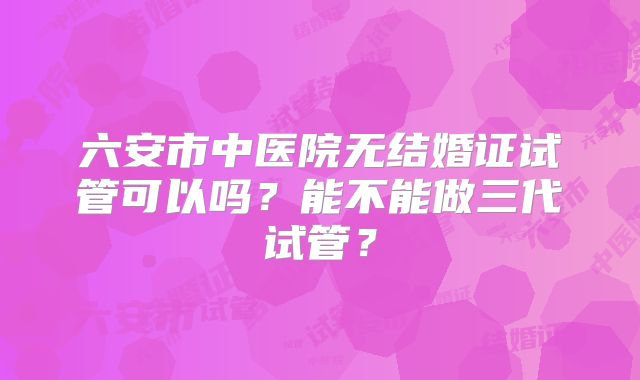 六安市中医院无结婚证试管可以吗？能不能做三代试管？