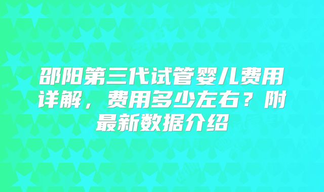 邵阳第三代试管婴儿费用详解，费用多少左右？附最新数据介绍