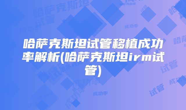 哈萨克斯坦试管移植成功率解析(哈萨克斯坦irm试管)
