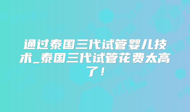 通过泰国三代试管婴儿技术_泰国三代试管花费太高了！