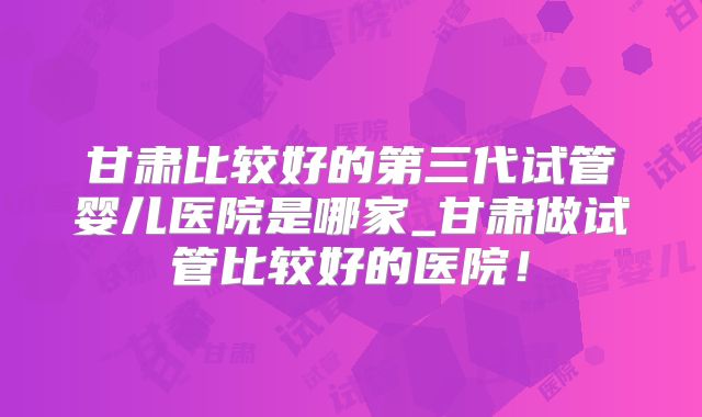 甘肃比较好的第三代试管婴儿医院是哪家_甘肃做试管比较好的医院！