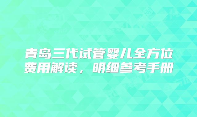 青岛三代试管婴儿全方位费用解读，明细参考手册