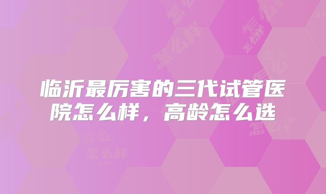 临沂最厉害的三代试管医院怎么样，高龄怎么选