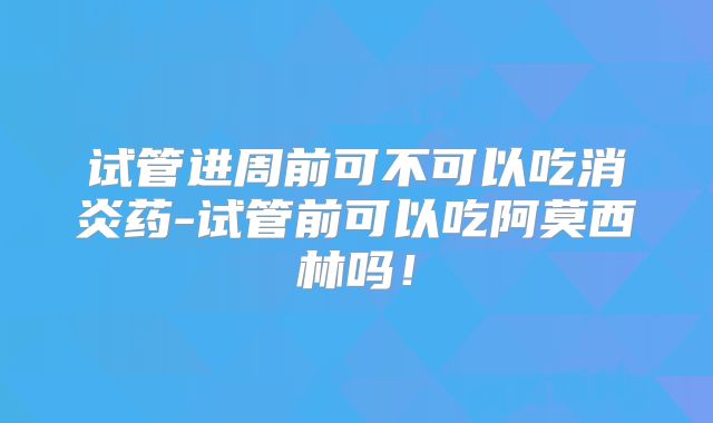 试管进周前可不可以吃消炎药-试管前可以吃阿莫西林吗！