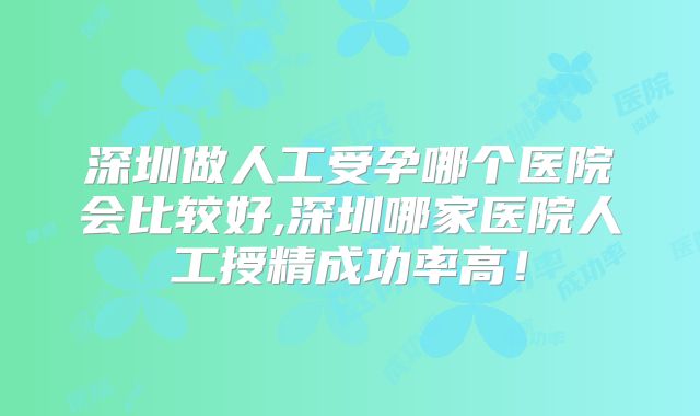 深圳做人工受孕哪个医院会比较好,深圳哪家医院人工授精成功率高！