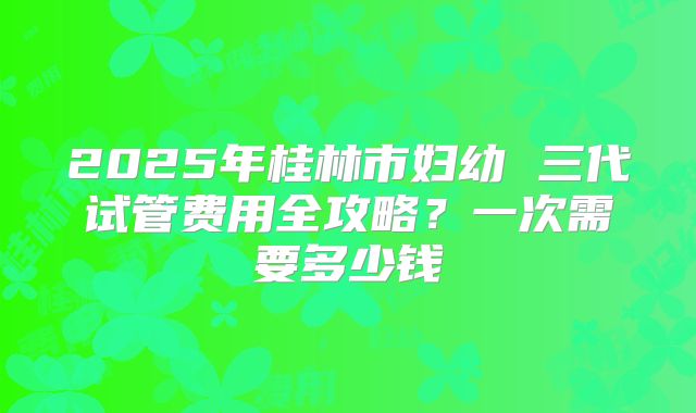 2025年桂林市妇幼 三代试管费用全攻略?一次需要多少钱