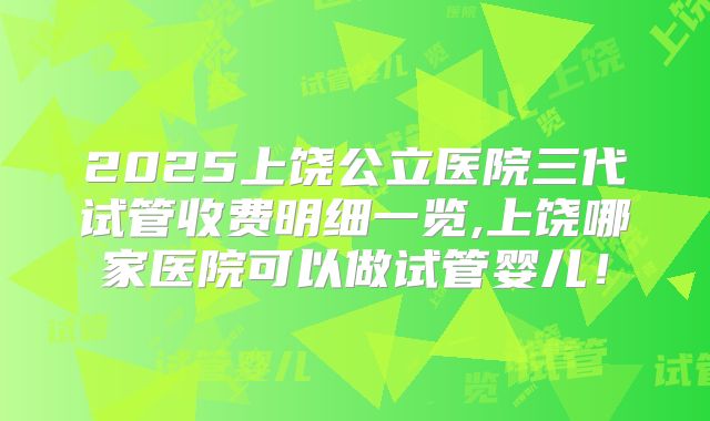 2025上饶公立医院三代试管收费明细一览,上饶哪家医院可以做试管婴儿！