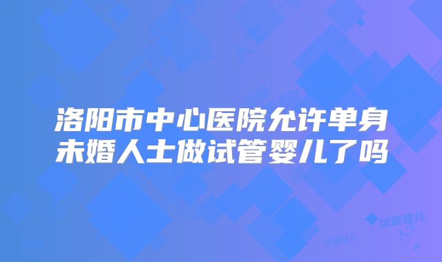 洛阳市中心医院允许单身未婚人士做试管婴儿了吗