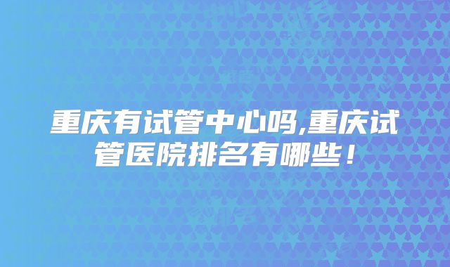 重庆有试管中心吗,重庆试管医院排名有哪些！