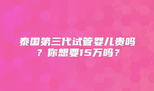 泰国第三代试管婴儿贵吗？你想要15万吗？