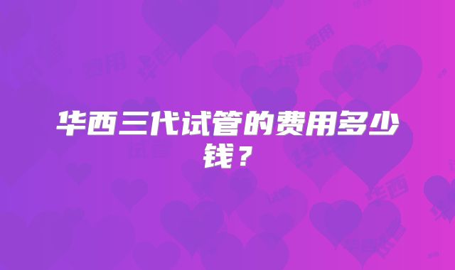 华西三代试管的费用多少钱?